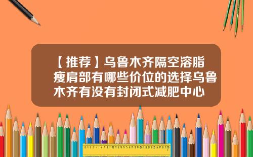 【推荐】乌鲁木齐隔空溶脂瘦肩部有哪些价位的选择乌鲁木齐有没有封闭式减肥中心