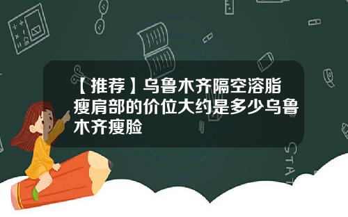 【推荐】乌鲁木齐隔空溶脂瘦肩部的价位大约是多少乌鲁木齐瘦脸