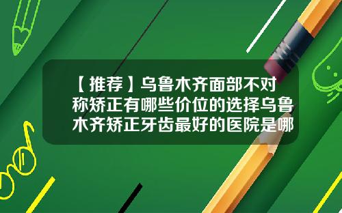 【推荐】乌鲁木齐面部不对称矫正有哪些价位的选择乌鲁木齐矫正牙齿最好的医院是哪家