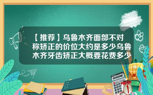 【推荐】乌鲁木齐面部不对称矫正的价位大约是多少乌鲁木齐牙齿矫正大概要花费多少钱