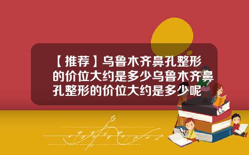 【推荐】乌鲁木齐鼻孔整形的价位大约是多少乌鲁木齐鼻孔整形的价位大约是多少呢