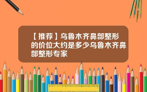 【推荐】乌鲁木齐鼻部整形的价位大约是多少乌鲁木齐鼻部整形专家