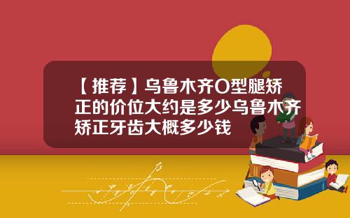 【推荐】乌鲁木齐O型腿矫正的价位大约是多少乌鲁木齐矫正牙齿大概多少钱