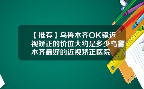 【推荐】乌鲁木齐OK镜近视矫正的价位大约是多少乌鲁木齐最好的近视矫正医院