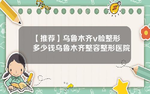 【推荐】乌鲁木齐v脸整形多少钱乌鲁木齐整容整形医院