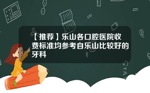 【推荐】乐山各口腔医院收费标准均参考自乐山比较好的牙科