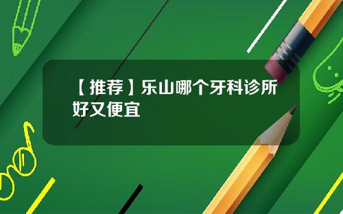 【推荐】乐山哪个牙科诊所好又便宜