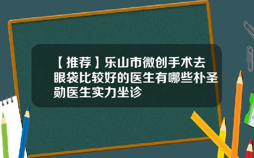 【推荐】乐山市微创手术去眼袋比较好的医生有哪些朴圣勋医生实力坐诊