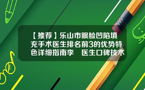 【推荐】乐山市眼脸凹陷填充手术医生排名前3的优势特色详细指南李珺医生口碑技术不分伯仲