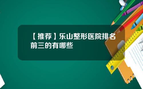 【推荐】乐山整形医院排名前三的有哪些