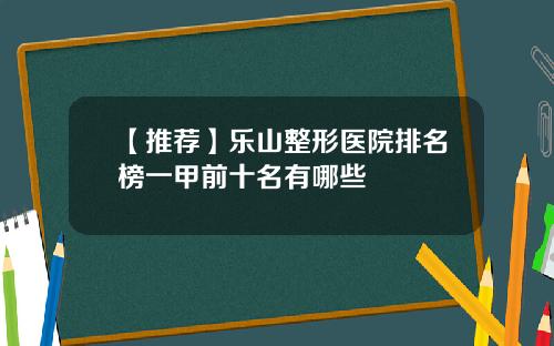 【推荐】乐山整形医院排名榜一甲前十名有哪些