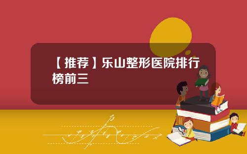 【推荐】乐山整形医院排行榜前三