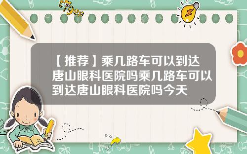 【推荐】乘几路车可以到达唐山眼科医院吗乘几路车可以到达唐山眼科医院吗今天