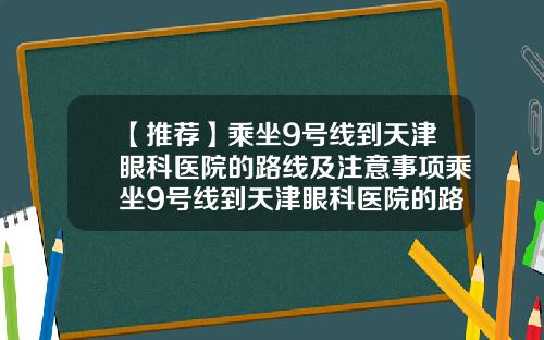 【推荐】乘坐9号线到天津眼科医院的路线及注意事项乘坐9号线到天津眼科医院的路线及注意事项有哪些