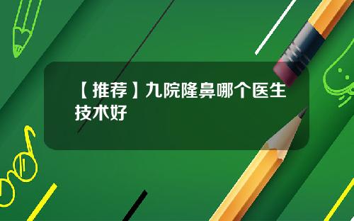 【推荐】九院隆鼻哪个医生技术好