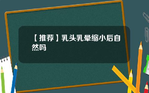 【推荐】乳头乳晕缩小后自然吗