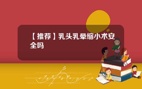 【推荐】乳头乳晕缩小术安全吗