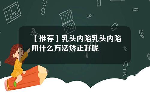 【推荐】乳头内陷乳头内陷用什么方法矫正好呢
