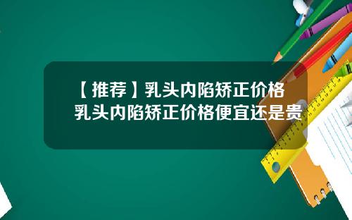 【推荐】乳头内陷矫正价格乳头内陷矫正价格便宜还是贵