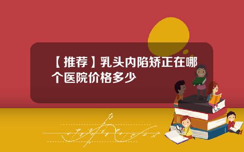 【推荐】乳头内陷矫正在哪个医院价格多少