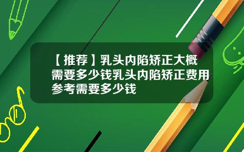 【推荐】乳头内陷矫正大概需要多少钱乳头内陷矫正费用参考需要多少钱