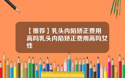 【推荐】乳头内陷矫正费用高吗乳头内陷矫正费用高吗女性