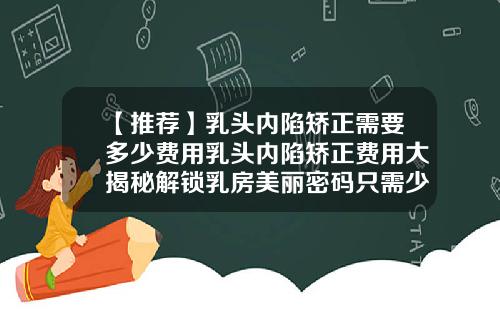 【推荐】乳头内陷矫正需要多少费用乳头内陷矫正费用大揭秘解锁乳房美丽密码只需少许开销就能焕然一新