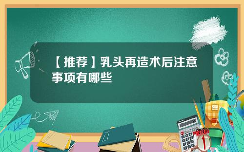 【推荐】乳头再造术后注意事项有哪些