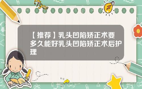 【推荐】乳头凹陷矫正术要多久能好乳头凹陷矫正术后护理