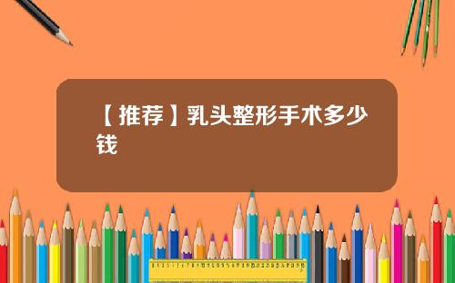 【推荐】乳头整形手术多少钱