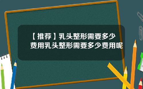 【推荐】乳头整形需要多少费用乳头整形需要多少费用呢