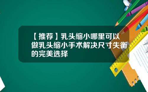【推荐】乳头缩小哪里可以做乳头缩小手术解决尺寸失衡的完美选择