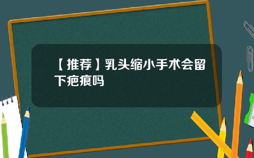 【推荐】乳头缩小手术会留下疤痕吗