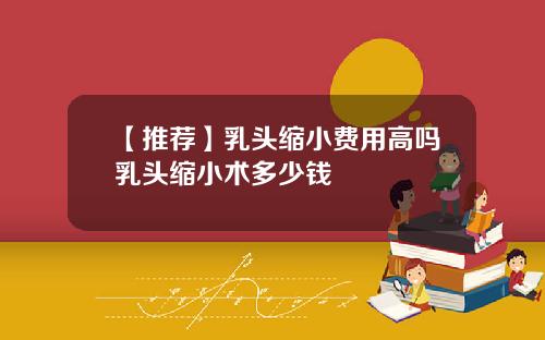 【推荐】乳头缩小费用高吗乳头缩小术多少钱