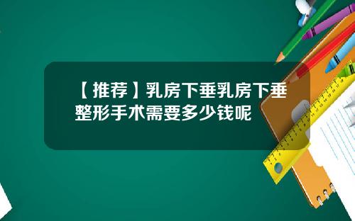 【推荐】乳房下垂乳房下垂整形手术需要多少钱呢