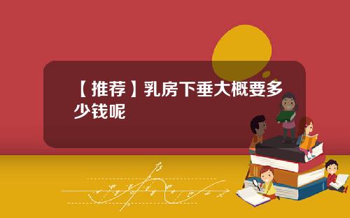 【推荐】乳房下垂大概要多少钱呢