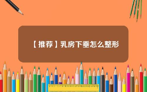 【推荐】乳房下垂怎么整形