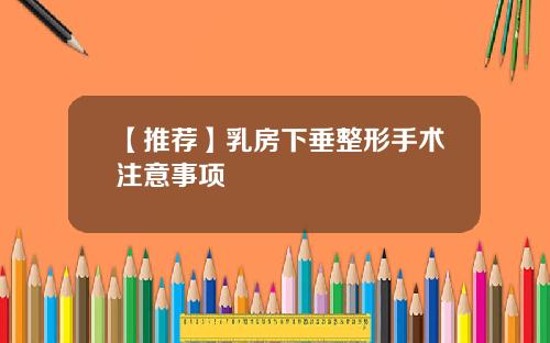 【推荐】乳房下垂整形手术注意事项
