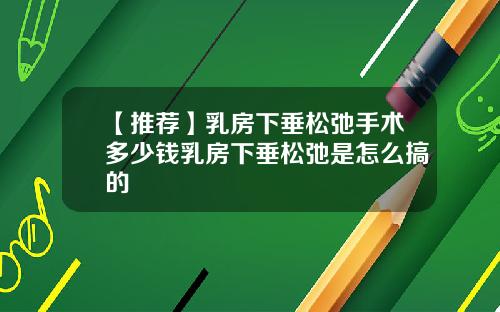【推荐】乳房下垂松弛手术多少钱乳房下垂松弛是怎么搞的