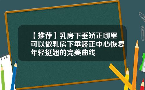 【推荐】乳房下垂矫正哪里可以做乳房下垂矫正中心恢复年轻挺翘的完美曲线