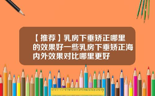 【推荐】乳房下垂矫正哪里的效果好一些乳房下垂矫正海内外效果对比哪里更好