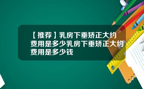 【推荐】乳房下垂矫正大约费用是多少乳房下垂矫正大约费用是多少钱