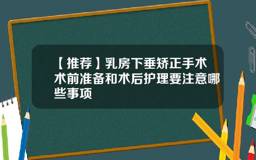 【推荐】乳房下垂矫正手术术前准备和术后护理要注意哪些事项
