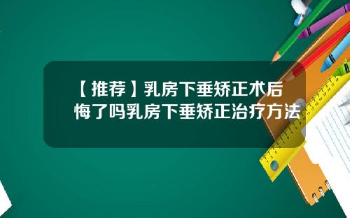 【推荐】乳房下垂矫正术后悔了吗乳房下垂矫正治疗方法