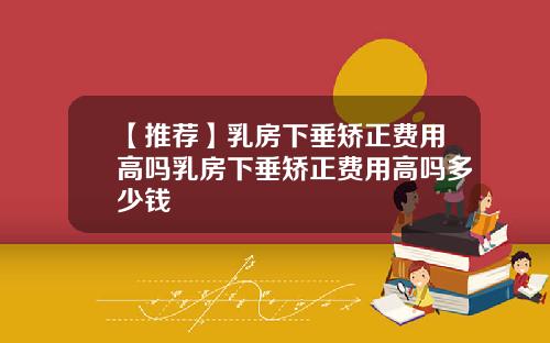 【推荐】乳房下垂矫正费用高吗乳房下垂矫正费用高吗多少钱
