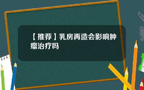 【推荐】乳房再造会影响肿瘤治疗吗