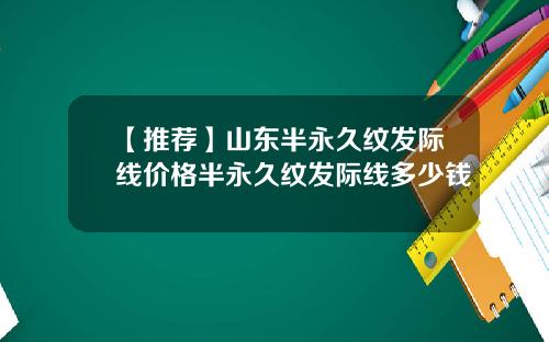 【推荐】山东半永久纹发际线价格半永久纹发际线多少钱