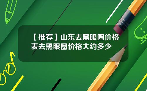 【推荐】山东去黑眼圈价格表去黑眼圈价格大约多少