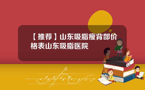 【推荐】山东吸脂瘦背部价格表山东吸脂医院