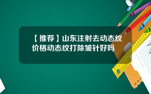 【推荐】山东注射去动态纹价格动态纹打除皱针好吗